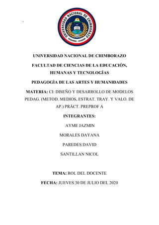 .
UNIVERSIDAD NACIONAL DE CHIMBORAZO
FACULTAD DE CIENCIAS DE LA EDUCACIÓN,
HUMANAS Y TECNOLOGÍAS
PEDAGOGÌA DE LAS ARTES Y HUMANIDADES
MATERIA: CI: DISEÑO Y DESARROLLO DE MODELOS
PEDAG. (METOD. MEDIOS, ESTRAT. TRAY. Y VALO. DE
AP.) PRÁCT. PREPROF A
INTEGRANTES:
AYME JAZMIN
MORALES DAYANA
PAREDES DAVID
SANTILLAN NICOL
TEMA: ROL DEL DOCENTE
FECHA: JUEVES 30 DE JULIO DEL 2020
 