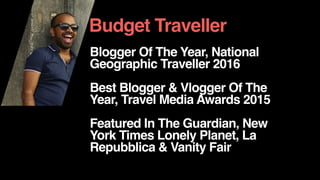 Blogger Of The Year, National
Geographic Traveller 2016
Best Blogger & Vlogger Of The
Year, Travel Media Awards 2015
Featured In The Guardian, New
York Times Lonely Planet, La
Repubblica & Vanity Fair
Budget Traveller
 