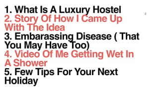 1. What Is A Luxury Hostel
2. Story Of How I Came Up
With The Idea
3. Embarassing Disease ( That
You May Have Too)
4. Video Of Me Getting Wet In
A Shower
5. Few Tips For Your Next
Holiday
4
 