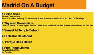 1.Reina Sofia
Picassos Guernica
Free: 7 To 9 Pm Monday To Saturday (Closed Tuesdays) And 1:30 M To 7 Pm On Sundays.
2.Thyssen Bornemisza
Checkout One Of The Largest Private Collections In The World For Free Mondays From 12 To 4 Pm
3.Sunset At Temple Debod
4.El Rastro De Madrid
5. Parque De El Retiro
6.Free Tapas Joints
Posada De La Villa
La Perejila
Madrid On A Budget
 