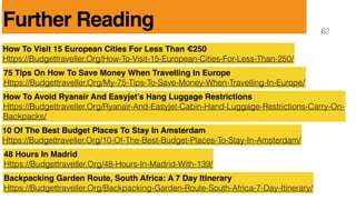 62
How To Visit 15 European Cities For Less Than 250
Https://Budgettraveller.Org/How-To-Visit-15-European-Cities-For-Less-Than-250/
75 Tips On How To Save Money When Travelling In Europe
Https://Budgettraveller.Org/My-75-Tips-To-Save-Money-When-Travelling-In-Europe/
How To Avoid Ryanair And Easyjets Hang Luggage Restrictions
Https://Budgettraveller.Org/Ryanair-And-Easyjet-Cabin-Hand-Luggage-Restrictions-Carry-On-
Backpacks/
10 Of The Best Budget Places To Stay In Amsterdam
Https://Budgettraveller.Org/10-Of-The-Best-Budget-Places-To-Stay-In-Amsterdam/
48 Hours In Madrid
Https://Budgettraveller.Org/48-Hours-In-Madrid-With-139/
Backpacking Garden Route, South Africa: A 7 Day Itinerary
Https://Budgettraveller.Org/Backpacking-Garden-Route-South-Africa-7-Day-Itinerary/
Further Reading
 