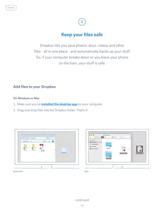 Keep your files safe
Dropbox lets you save photos, docs, videos and other
files - all in one place - and automatically backs up your stuff.
So, if your computer breaks down or you leave your phone
on the train, your stuff is safe.
On Windows or Mac
1.	Make sure you’ve installed the desktop app on your computer.
2.	Drag and drop files into the Dropbox folder. That’s it!
Add files to your Dropbox
WINDOWS
1
continued
home
MAC
 