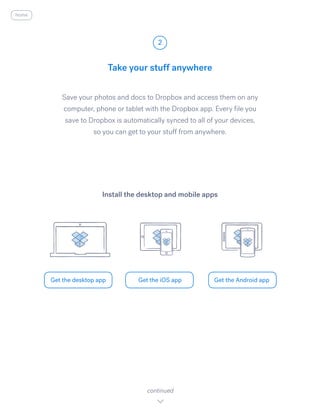 Save your photos and docs to Dropbox and access them on any
computer, phone or tablet with the Dropbox app. Every file you
save to Dropbox is automatically synced to all of your devices,
so you can get to your stuff from anywhere.
Take your stuff anywhere
2
Get the desktop app Get the iOS app Get the Android app
continued
Install the desktop and mobile apps
home
 