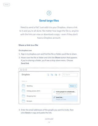 Need to send a file? Just add it to your Dropbox, share a link
to it and you’re all done. No matter how large the file is, anyone
with the link can view or download a copy - even if they don’t
have a Dropbox account.
On dropbox.com
1.	Sign in to dropbox.com and find the file or folder you’d like to share.
2.	Hover over the file or folder and click the S​hare ​button that appears.
If you’re sharing a folder, you’ll see a drop-down menu. Choose
S​end link.
3.	Enter the email addresses of the people you want to invite, then
click Send or copy and paste the link.
Send large files
3
continued
home
Share a link to a file
 
