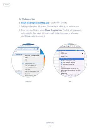 On Windows or Mac
1. Install the Dropbox desktop app ​i​f you haven’t already.
2. Open your Dropbox folder and find the file or folder you’d like to share.
3. Right click the file and select S​hare Dropbox link. ​The link will be copied
automatically. Just paste it into an email, instant message or wherever
you’d like people to access it.
continued
WINDOWS MAC
home
 