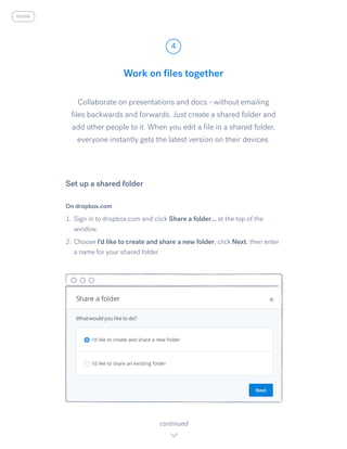 Collaborate on presentations and docs - without emailing
files backwards and forwards. Just create a shared folder and
add other people to it. When you edit a file in a shared folder,
everyone instantly gets the latest version on their devices.
On dropbox.com
1.	Sign in to dropbox.com and click Share a folder... ​at the top of the
window.
2.	Choose I​’d like to create and share a new folder, ​click Next, ​then enter
a name for your shared folder.
Work on files together
4
continued
Set up a shared folder
home
 