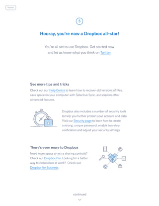 You’re all set to use Dropbox. Get started now
and let us know what you think on Twitter.​
Hooray, you’re now a Dropbox all-star!
5
continued
home
See more tips and tricks
Check out our Help Centre to learn how to recover old versions of files,
save space on your computer with Selective Sync, and explore other
advanced features.
Dropbox also includes a number of security tools
to help you further protect your account and data.
Visit our Security page to learn how to create
a strong, unique password, enable two-step
verification and adjust your security settings.
There’s even more to Dropbox
Need more space or extra sharing controls?
Check out Dropbox Pro. Looking for a better
way to collaborate at work? Check out
Dropbox for Business.
 