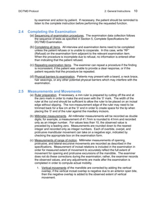 DC/TMD Protocol 2: General Instructions 10
by examiner and action by patient. If necessary, the patient should be reminded to
listen to the complete instruction before performing the requested function.
2.4 Completing the Examination
(a) Sequencing of examination procedures. The examination data collection follows
the sequence of tests as specified in Section 5, Complete Specifications for
DC/TMD Examination.
(b) Completing all items. All interview and examination items need to be completed
unless the patient refuses or is unable to cooperate. In this case, write “RF”
(Refusal) on the examination form adjacent to the relevant examination item.
When the procedure is incomplete due to refusal, no information is entered other
than indicating that the patient refused.
(c) Repeating examination items. The examiner can repeat a procedure if the finding
is inconsistent, if the patient was unable to provide a clear response, or if the
patient requests that the procedure be repeated.
(d) Physical barriers to examination. Patients may present with a beard, a neck brace,
hair weavings, or any other potential physical barriers which may interfere with the
examination.
2.5 Measurements and Movements
(a) Ruler preparation. If necessary, a mm ruler is prepared by cutting off the end at
the zero mark in order to make the end even with the ‘0’ mark. The width of the
ruler at the cut end should be sufficient to allow the ruler to be placed on an incisal
edge without slipping. The non-measurement edge of the ruler may need to be
trimmed back for a few cm at the ‘0’ end in order to create space for the lip when
placing the ‘0’ end of the ruler against the maxillary incisors.
(b) Millimeter measurements. All millimeter measurements will be recorded as double
digits; for example, a measurement of 41.7mm is rounded to 41mm and recorded
only as an integer number. For values less than 10, the observed value is
preceded by a leading zero. Measurements are rounded down to the nearest
integer and recorded only as integer numbers. Each of overbite, overjet, and
protrusive mandibular movement can take on a negative sign, indicated by
checking the appropriate box on the examination form.
(c) Measurements of range of motion. Millimeter measurements of opening,
protrusive, and lateral excursive movements are recorded as described in the
specifications. Measurement of incisal relations is included in the examination in
order for measured extent of movement to accurately reflect the full extent of
movement for opening and protrusive excursions of the mandible. The examiner
does not do these corrections during the examination; rather, the examiner records
the observed values, and any adjustments are made after the examination is
completed in order to compute actual mobility.
1. Vertical movements of the mandible are corrected by adding the vertical
overlap; if the vertical incisal overlap is negative due to an anterior open bite,
then the negative overlap is added to the observed extent of vertical
movement.
 