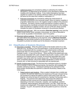 DC/TMD Protocol 2: General Instructions 11
2. Lateral excursions are corrected by adding or subtracting the midline
discrepancy, as determined by the direction of any discrepancy between the
maxillary and mandibular midlines. If any midline discrepancy has been
negated via creation of an arbitrary reference midline, the principle remains
the same but the value that is added or subtracted is ‘0’.
3. Protrusive movements are corrected by adding the measurement of
protrusive movements to the horizontal overjet. When an anterior crossbite or
prognathic relationship occurs, the negative overjet is added to the protrusive
movement. And when a severe overjet (recorded as a positive number) is
accompanied by mandibular protrusion that remains posterior to the maxillary
teeth (recorded as a negative number), the sum of the two values correctly
indicates the extent of mandibular movement in the protrusive direction.
(d) Movement even with pain. With one exception [Pain-free opening], every time the
patient moves his/her mouth vertically or excursively, he or she is instructed to
move it as far as possible in that direction, even if it is painful.
(e) Movement without guidance. Movements for range of motion and for joint sounds
are made without any assistance by the examiner. Only for Maximum Assisted
Opening is the jaw actively pushed on by the examiner. The examiner can touch
the patient to provide non-verbal cues for the direction of intended movement.
2.6 Classification of Anatomic Structures
(a) Description of problem. When the patient points to the location where he or she
feels pain (e.g., by history or from the examination), it may be obvious as to which
structure is associated with the complaint or, if the patient points to either the
preauricular area or to the boundary of a structure – e.g., anterior area of the
masseter muscle – it may not be obvious. When pointing to the preauricular area,
the structures associated with a pain complaint may be joint, muscle, or both; when
pointing to the marginal area of a muscle, the structures associated with a pain
complaint may not be within the muscle tissue at all. The following procedures,
when consistently followed, will provide reliable identification of which structure
(muscle, joint, or other structure) is associated with the reported pain.
(b) Identify involved areas of pain. The first time that a participant points to a location
that is uncertain in terms of anatomical identity, the examiner will investigate the
possible underlying structures. Subsequent pointing by the participant to that
same location should allow the examiner to code the structure(s), based on the
initial inquiry.
1. Patient points to pain locations. When a patient indicates that a mobility test
is painful, the examiner determines the location(s) of the pain induced during
the procedure by asking the patient to point to each area of pain with one
fingertip or to show the area of involvement by “painting” the boundary with a
fingertip. The examiner then determines what area(s) the patient has
indicated and then records all of the selected locations (as available,
depending on the item): temporalis, masseter, sub-mandibular, posterior
mandibular, lateral pterygoid, temporalis tendon, and TMJ. These pain-site
locations are independent. If the patient reports the location of the pain as, for
example, “my joint”, the examiner will ask the patient to point to or show the
location.
 