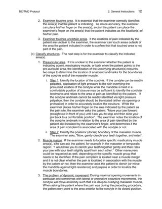 DC/TMD Protocol 2: General Instructions 12
2. Examiner touches area. It is essential that the examiner correctly identifies
the area(s) that the patient is indicating. To insure accuracy, the examiner
can place his/her finger on the area(s), and/or the patient can place the
examiner’s finger on the area(s) that the patient indicates as the location(s) of
his/her pain.
3. Examiner touches uncertain areas. If the locations of pain indicated by the
patient are unclear to the examiner, the examiner can touch areas outside of
the area the patient indicated in order to confirm that that touched area is not
part of the pain.
(c) Classify structures. The next step is for the examiner to classify the indicated
area(s).
1. Preauricular area. If it is unclear to the examiner whether the patient is
indicating a joint, masticatory muscle, or both when the patient points to the
pre-auricular area, the identification of the underlying structure(s) requires
two steps to determine the location of anatomic landmarks for the boundaries
of the condyle and of the masseter muscle.
i. Step 1: Identify the location of the condyle. If the condyle can be readily
palpated, application of light pressure to the skin overlying the
presumed location of the condyle while the mandible is held in a
comfortable position of closure may be sufficient to identify the condylar
landmarks and relate to the area of pain as identified by the patient. If
the condyle landmark cannot be readily identified via light pressure
palpation, then the condyle should be translated (either via opening or
protrusion) in order to accurately localize the structure. While the
examiner places his/her finger on the area indicated by the patient as
the pain site, the examiner asks the patient: "Move your jaw forward
(straight out in front of you) until I ask you to stop and then slide your
jaw back to a comfortable position”. The examiner notes the location of
the condyle landmark in relation to the area of pain identified by the
patient and localized by the examiner’s finger, and determines if the
area of pain complaint is associated with the condyle or not.
ii. Step 2: Identify the posterior (dorsal) boundary of the masseter muscle.
The examiner asks; "Now, gently clench your teeth together, and relax”.
2. Muscle margin. If the examiner needs to localize specific masticatory muscle
area(s), s/he can ask the patient, for example in the masseter or temporalis
region: "I would like you to clench your teeth together gently and then relax
your jaw with your teeth slightly apart from each other.” Other maneuvers
could be requested as well, depending on the specific muscle group that
needs to be identified. If the pain complaint is located near a muscle margin
and it is not clear whether the pain is localized in association with the muscle
by the patient or not, then the examiner asks the patient to clench (or move
the mandible against light resistance) and palpate in order to localize the
muscle boundaries.
3. The problem of dynamic movement. During maximal opening movements in
particular and sometimes with lateral or protrusive excursive movements, the
condyle will move anteriorly such that it is deep to overlying masseter muscle.
When asking the patient where the pain was during the preceding procedure,
the patient may point to the area anterior to the condyle in its closed position.
 