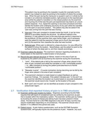 DC/TMD Protocol 2: General Instructions 13
The patient may be pointing to the masseter muscle (for example) but the
patient may instead (or also) be pointing to the location of where the condyle
was. When the pain during the maneuver is caused in part or in whole by the
condyle in an anteriorly translated position, light pressure to the reported pain
area (while the patient’s mandible is in the closed position) by the examiner
and inquiring into if that was the pain just experienced may lead to an unsure
patient response. If so, repeat the opening or excursive procedure and then
identify the location (and underlying structure) of any pain while the mandible
is in the open or excursive position. The patient may also be asked if the
“pain was coming from the part that was moving”.
4. Intra-oral. If the pain complaint is located inside the mouth, it can be more
difficult to accurately classify the structure. An efficient method is the
following: (1) ask patient to point to the area that was painful in response to
the procedure; (2) the examiner then uses his/her finger, and if necessary
asks the patient to hold the examiner’s finger and to touch the area again;
and (3) the examiner then classifies the area that was touched.
5. Referred pain. When pain is referred to a deep structure, it is very difficult for
the patient to show the location. Nevertheless, ask the patient to point to the
surface of where the deep pain is, and then classify accordingly.
(d) Examiner makes the decision. The examiner’s decision regarding localization is
made based on the examiner’s determination of structure(s).
(e) Record the pain-relevant structure as follows, based on the area of pain as
localized by the patient and as touched by the examiner during the movements:
1. “Joint”: If the lateral pole is felt by the examiner’s finger when placed in the
area of pain complaint and while the mandible is in the “comfortable position”
– i.e., after (compare to during) the patient protrudes/returns to his/her
“comfortable position“.
2. “Masseter muscle”: If muscle contraction during clenching can be felt by the
finger when placed in the area of pain complaint;
3. The examiner’s decision is made based on subject feedback as well as
examiner findings. For example, if the patient indicates pain “in the joint” but
the examiner identifies the location as muscle based on accurate localization,
the examiner would record only “muscle” as the location of the pain.
4. Both “joint” and “muscle” can be identified as location of pain complaint in the
preauricular region.
2.7 Verification that reported history of pain is in TMD structures
(a) Examiner verifies pain location by history. Diagnosis according to the DC/TMD
requires that self-report of complainant pain be verified by the examiner as pain
that is located within the masticatory system. The examiner verifies pain by history
by touching the areas of interest and asking if pain has been present in those
areas. The time frame for a DC/TMD diagnosis is the prior 30 days, but this may
require modification depending on circumstances. The examiner should note in
Section 11 if a different time period was used.
(b) Patient inquiry. A pain history questionnaire, such as the DC/TMD Symptom
Questionnaire, will typically inquire into the presence of pain. However, any such
 