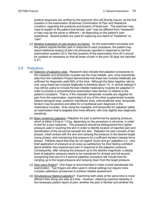 DC/TMD Protocol 2: General Instructions 14
positive responses are verified by the examiner who will directly inquire, as the first
question in the examination (Examiner Confirmation of Pain and Headache
Location), regarding the presence and location of facial pain. The examiner may
need to explain to the patient that temple “pain” may be different from “headache”
or they may be the same or different – all depending on the patient’s pain
experience. Neutral probes are used for exploring any report of “headache” vs
“pain”.
(c) Iterative evaluation of pain location by history. As the examination proceeds and
the patient reports familiar pain in response to each procedure, the patient may
report additional area(s) of pain not previously reported in response to the first
examination question (E1); the first question of the examination form (E1) should
be updated as necessary so that all areas of pain in the prior 30 days are reported
in E1.
2.8 Palpation
(a) Selection of palpation sites. Research data indicate that palpation procedures to
the masseter and temporalis muscles are the most reliable, and, more importantly,
data from the Validation Project demonstrate that these two muscles bilaterally are
sufficient for diagnostic yield 99% of the time. Although the false negative rate by
only using these two muscles bilaterally is therefore about 1%, in clinical settings it
may still be useful to include the less reliable masticatory muscles for palpation in
order to provide a comprehensive examination (see Section 3) relative to the
patient’s complaint. That is, if the masseter temporalis muscles are negative for
pain from the examination, examination of any of the other supplemental muscles
(lateral pterygoid area, posterior mandibular area, submandibular area, temporalis
tendon) may be positive and allow for a myofascial pain diagnosis in the
masticatory muscles. Only using the masseter and temporalis for palpation yields
an examination that is targeted and more efficient, with only slightly less diagnostic
sensitivity.
(b) Basic screening palpation. Palpation for pain is performed by applying pressure,
which is either 0.5 kg or 1.0 kg, depending on the procedure or structure, in order
to test for a pain response. This procedure should be distinguished from lighter
pressure used in touching the skin in order to identify location of reported pain and
identification of the structures beneath the skin. Palpation for pain consists of two
phases: initial contact with the skin and ramping the pressure to the desired target
(ramp phase), and maintaining that pressure for a sufficient duration (steady-force
phase). Patients report that they do not regard “touch and go” palpation (i.e., very
brief application of pressure at an area) as satisfactory for their feeling confident
about whether they experienced pain in response to the palpation pressure.
Consequently, after ramping the pressure up to the desired magnitude, a steady
level of palpation pressure needs to be maintained for at least one full second,
recognizing that part of a 2-second palpation procedure will include time for
ramping up to the target pressure and ramping down from the target pressure.
(c) How many fingers? One finger is recommended in order to best standardize the
examination. Two fingers are often used in clinical settings but require more
complex calibration procedures to achieve reliable assessment.
(d) Simultaneous bilateral palpation? Examining both sides at the same time is more
efficient than doing one side at a time. However, obtaining maximal reliability in
the necessary patient report of pain, whether the pain is familiar and whether the
 