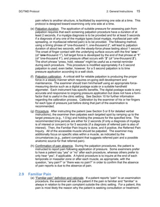 DC/TMD Protocol 2: General Instructions 15
pain refers to another structure, is facilitated by examining one side at a time. This
protocol is designed toward examining only one side at a time.
(e) Palpation duration. The application of suitable pressure for assessing pain from
palpation requires that each screening palpation procedure have a duration of at
least 2 seconds, if a myalgia diagnosis is to be provided and for at least 5 seconds
if a diagnosis of any one of the myalgia types (local myalgia, myofascial pain with
spreading, or myofascial referred pain) is to be provided. The following method,
using a timing phrase of “one-thousand 1, one-thousand 2”, will lead to palpation
duration of about two seconds, with the steady-force phase lasting about 1 second.
The onset of finger contact with the underlying surface occurs with the first “one-“
(of “one-thousand 1”), full target force is developed by the end of that phrase at “1”
(of “one-thousand 1”), and pressure offset occurs with “2” (of “one-thousand 2”).
The short phrase “press, hold, release” might be useful as a mental reminder
during each procedure. This procedure is modified appropriately if a 5 second
palpation is used; even better, however, for a 5 second palpation is to time
pressure application according to a wall clock.
(f) Palpation calibration. A critical skill for reliable palpation is producing the proper
force in a steady manner which requires on-going skill development and
maintenance. The examiner should train him/herself using an appropriate force-
measuring device such as a digital postage scale or a suitable handheld
algometer. Each instrument has specific benefits. The digital postage scale is very
accurate and responsive to ongoing pressure application but does not have a form-
factor that is useful in the clinic setting. See Section 10 for further information
regarding the calibration process. Calibration by the examiner of his or her fingers
for each type of pressure just before doing that part of the examination is
recommended.
(g) Procedure. After instructing the patient (see Section 5 or 8 for detailed verbal
instructions), the examiner then palpates each targeted spot by ramping up to the
target pressure (e.g., 1.0 kg) and holding the pressure for the specified time. The
recommended time periods are either for 2 seconds (if only a diagnosis of myalgia
is of interest or concern) or for 5 seconds (if a diagnosis of referred pain is also of
interest). Then, the Familiar Pain Inquiry is done, and if positive, the Referred Pain
Inquiry. All of the accessible muscle should be palpated. The examiner may
additionally focus on specific sites within a muscle, as indicated by the
circumstances (e.g., patient complaint that suggests referred pain and a possible
anatomic source for that referred pain).
(h) Confirmation of pain absence. During the palpation procedures, the patient is
instructed to report pain following application of pressure. Some examiners prefer
to have a patient say “yes” or “no” after each procedure, whereas others prefer to
only hear “yes”, if applicable. A hybrid procedure is to inquire at the end of each
temporalis or masseter zone or after each muscle, as appropriate, with the
question, “any pain?” or “there was no pain?” in order to confirm that the absence
of pain reports is due to the absence of pain.
2.9 Familiar Pain
(a) “Familiar pain” definition and rationale. If a patient reports “pain” to an examination
procedure, the examiner will ask the patient if the pain is familiar and “familiar” is
always in relation to the pain complaint outside the clinic setting. For a patient, this
pain is most likely the reason why the patient is seeking consultation or treatment.
 