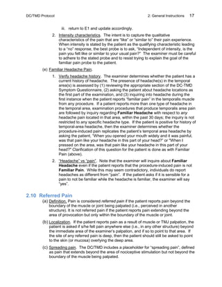 DC/TMD Protocol 2: General Instructions 17
iii. return to E1 and update accordingly.
2. Intensity characteristics. The intent is to capture the qualitative
characteristics of the pain that are “like” or “similar to” their pain experience.
When intensity is stated by the patient as the qualifying characteristic leading
to a “no” response, the best probe is to ask, “Independent of intensity, is the
pain you felt like or similar to your usual pain?” The examiner must be careful
to adhere to the stated probe and to resist trying to explain the goal of the
familiar pain probe to the patient.
(e) Familiar Headache Pain.
1. Verify headache history. The examiner determines whether the patient has a
current history of headache. The presence of headache(s) in the temporal
area(s) is assessed by (1) reviewing the appropriate section of the DC-TMD
Symptom Questionnaire, (2) asking the patient about headache locations as
the first part of the examination, and (3) inquiring into headache during the
first instance when the patient reports “familiar pain” in the temporalis muscle
from any procedure. If a patient reports more than one type of headache in
the temporal area, examination procedures that produce temporalis area pain
are followed by inquiry regarding Familiar Headache with respect to any
headache pain located in that area, within the past 30 days; the inquiry is not
restricted to any specific headache type. If the patient is positive for history of
temporal-area headache, then the examiner determines whether the
procedure-induced pain replicates the patient’s temporal area headache by
asking the patient, “When you opened your mouth widely and it was painful,
was that pain like your headache in this part of your head?” or "When I
pressed on the area, was that pain like your headache in this part of your
head?" Clarification of this question for the patient is done as with Familiar
Pain (above).
2. “Headache” vs “pain”. Note that the examiner will inquire about Familiar
Headache even if the patient reports that the procedure-induced pain is not
Familiar Pain. While this may seem contradictory, individuals do report
headaches as different from “pain”. If the patient asks if it is sensible for a
pain to not be familiar while the headache is familiar, the examiner will say
“yes”.
2.10 Referred Pain
(a) Definition. Pain is considered referred pain if the patient reports pain beyond the
boundary of the muscle or joint being palpated (i.e., perceived in another
structure). It is not referred pain if the patient reports pain extending beyond the
area of provocation but only within the boundary of the muscle or joint.
(b) Localization. If the patient reports pain as a result of muscle or TMJ palpation, the
patient is asked if s/he felt pain anywhere else (i.e., in any other structure) beyond
the immediate area of the examiner’s palpation, and if so to point to that area. If
the site of any referred pain is deep, then the patient should still be asked to point
to the skin (or mucosa) overlying the deep area.
(c) Spreading pain. The DC/TMD includes a placeholder for “spreading pain”, defined
as pain that extends beyond the area of nociceptive stimulation but not beyond the
boundary of the muscle being palpated.
 