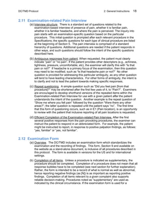 DC/TMD Protocol 2: General Instructions 18
2.11 Examination-related Pain Interview
(a) Interview structure. There is a standard set of questions related to the
examination-based interview of presence of pain, whether it is familiar pain,
whether it is familiar headache, and where the pain is perceived. The inquiry into
pain starts with an examination-specific question based on the particular
procedure. This initial question is prompted after each relevant procedure in the
Specifications; the specific questions for each type of clinical procedure are listed
at the beginning of Section 5. The pain interview is comprised of a standard
hierarchy of questions. Additional questions are needed if the patient responds in
other ways, and such questions should follow the intent of the specific questions
described here.
(b) Ambiguous responses from patient. When requested, the patient must clearly
indicate “pain” or “no pain”. If the patient provides other descriptors (e.g., achiness,
tightness, pressure, uncomfortable, etc), the examiner will clarify this with “Is that
pain or not?” If headache is a primary focus of the examination, then this question
may need to be modified, such as “Is that headache pain or not?” No other
question is provided for addressing this particular ambiguity, as any other question
will tend to have leading characteristics. For other forms of ambiguity, the intent is
to clarify and not to lead the patient towards making specific responses.
(c) Repeat questioning. A simple question such as “Did you feel pain [from that
procedure]?” may be shortened after the first few uses of it, to “Pain?”. Examiners
are encouraged to develop shorthand versions of the repeated items within the
Examination-related Pain Interview for use with a given patient after the patient
understands the intent of the question. Another example is the repeat question of
“Show me where you felt pain” followed by the question “Were there any other
areas?”; the latter question is repeated until the patient says “no”. The first time
that this form of questioning occurs, such as in E1 (Pain location), is an opportunity
to review with the patient that inclusive reporting of all pain locations is requested.
(d) Efficient Completion of the Examination-related Pain Interview. After the first
several positive responses from the pain provoking procedures, the examiner can
instruct the patient to respond in an abbreviated form. For example, the patient
might be instructed to report, in response to positive palpation findings, as follows:
“yes, familiar” or “yes, not familiar”.
2.12 Examination Form
(a) Overview. The DC/TMD includes an examination form which standardizes the
examination and the recording of findings. This form, Section 9 and available on
the website as a stand-alone document, is inclusive of all procedures described in
this protocol. The form is available in versions for the US and for international
settings.
(b) Completion of all items. Unless a procedure is indicated as supplementary, the
procedure should be completed. Completion of a procedure does not mean that all
response bubbles have to be completed (see next section for further explanation).
Rather, the form is intended to be a record of what is normal as well as abnormal,
hence reporting negative findings (as [N]) is as important as reporting positive
findings. Completion of all items relevant to a given complaint also supports
reliable decision-making. Procedures noted as “supplementary” are used as
indicated by the clinical circumstance. If the examination form is used for a
 