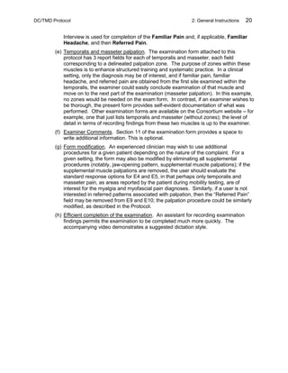 DC/TMD Protocol 2: General Instructions 20
Interview is used for completion of the Familiar Pain and, if applicable, Familiar
Headache, and then Referred Pain.
(e) Temporalis and masseter palpation. The examination form attached to this
protocol has 3 report fields for each of temporalis and masseter, each field
corresponding to a delineated palpation zone. The purpose of zones within these
muscles is to enhance structured training and systematic practice. In a clinical
setting, only the diagnosis may be of interest, and if familiar pain, familiar
headache, and referred pain are obtained from the first site examined within the
temporalis, the examiner could easily conclude examination of that muscle and
move on to the next part of the examination (masseter palpation). In this example,
no zones would be needed on the exam form. In contrast, if an examiner wishes to
be thorough, the present form provides self-evident documentation of what was
performed. Other examination forms are available on the Consortium website – for
example, one that just lists temporalis and masseter (without zones); the level of
detail in terms of recording findings from these two muscles is up to the examiner.
(f) Examiner Comments. Section 11 of the examination form provides a space to
write additional information. This is optional.
(g) Form modification. An experienced clinician may wish to use additional
procedures for a given patient depending on the nature of the complaint. For a
given setting, the form may also be modified by eliminating all supplemental
procedures (notably, jaw-opening pattern, supplemental muscle palpations); if the
supplemental muscle palpations are removed, the user should evaluate the
standard response options for E4 and E5, in that perhaps only temporalis and
masseter pain, as areas reported by the patient during mobility testing, are of
interest for the myalgia and myofascial pain diagnoses. Similarly, if a user is not
interested in referred patterns associated with palpation, then the “Referred Pain”
field may be removed from E9 and E10; the palpation procedure could be similarly
modified, as described in the Protocol.
(h) Efficient completion of the examination. An assistant for recording examination
findings permits the examination to be completed much more quickly. The
accompanying video demonstrates a suggested dictation style.
 