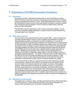 DC/TMD Protocol 3: Description of Examination Procedures 21
3 Description of DC/TMD Examination Procedures
3.1 Overview
This section provides a rationale and explanation for each examination procedure.
Verbal instructions, examiner procedures, and sequencing are described in a detailed
manner in Specifications Sections 4 and 5. Redundancy between this section and the
two Specifications sections occurs where both general and specific points are needed.
This arrangement permits Sections 4 and 5 to serve as a field manual, while this
section provides explanation.
The DC/TMD protocol is applicable to both clinical and research settings. For this
document, the person being examined is a “patient” while the individual performing
the examination is an “examiner.”
3.2 Why this protocol
The instructions in this document are specific to the DC/TMD. These instructions are
concisely operationalized in Section 4 and completely operationalized in Section 5.
Operationalized procedures accomplish a number of objectives: (1) provide the
necessary elements for constructing an efficient and comprehensive set of procedures
for the examination of TMD; (2) address reliability and validity issues; and (3) provide
a context for what constitutes a “positive finding” as the outcome of a diagnostic test.
The stated reliability and validity of the empirically-supported diagnoses comprising
the DC/TMD exist only to the extent that a diagnostic test has been performed as
defined. Modifying the procedures in this manual, without assessing the new
reliability and its effect on diagnostic validity, leads to unknown findings in terms of
empirically supported disorders. The authors of this document and the authors of the
DC/TMD do not claim that these procedures are the only way to perform a TMD
examination; but we do claim that these procedures are the best that have been
identified and disseminated to date in terms of maximal reliability and validity.
This protocol should be cited as a supporting reference when publishing scientific
communications. Because this protocol is a living document, the specific version
should be cited; the Consortium web site will maintain an archive of all released
versions. If the goals of the examination lie outside the purpose or scope of the
DC/TMD, these instructions may require modification, and users of this protocol
should clearly indicate in any communication that modifications were incorporated.
Any modifications should be accompanied by rationale and explanation in order to
clearly describe the frame within which a modified examination occurs since that can
affect the reliability of the diagnostic procedures as well as validity of the diagnosis per
the DC/TMD.
3.3 Identifying information
The patient name, examiner name, and date are entered at the top of the examination
form (See Section 8). Other identifying information may also be included in this
section of the examination form via inclusion of additional fields.
 