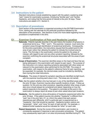 DC/TMD Protocol 3: Description of Examination Procedures 22
3.4 Instructions to the patient
Standard instructions include establishing rapport with the patient, explaining what
“pain” means for examination purposes, introducing “familiar pain” and “familiar
headache, and noting that the time period of interest is the prior 30 days. These
instructions are stated in E1, Section 5.
3.5 Description of procedures
Each section of the examination is organized according to the DC/TMD Examination
Form, starting with the rationale for the particular procedure followed by the
description of the procedure. See Sections 4 and 5 for more detail regarding how the
procedure is implemented in the clinic.
E1 Examiner Confirmation of Pain and Headache Location
Rationale. Patients typically describe in the pain history the location of symptoms in
anatomical terms (e.g., “TMJ”, “joint”). The examiner, however, must name the
symptom areas through identification of anatomical landmarks. Consequently,
for the entire examination, the instructions request that the patient point to the
area of pain rather than allowing the patient to indicate the involved area by
name. This first step in the examination orients the patient to the areas of
interest, with regard to pain and any other symptom reporting, followed by the
examiner confirming the anatomical structures associated with the areas of pain
complaint.
Scope of Examination. The examiner identifies areas on the head and face that are
being addressed in this examination with respect to pain report. The purpose of
this instruction is to reduce reporting symptoms associated with other areas not
relevant to this examination when performed for the DC/TMD. The scope of
examination, with respect to the patient’s reference frame for pain reporting, can
be expanded; for example, the cervical areas could be included by identifying
them during the initial instructions.
Procedure. The areas of interest for symptom reporting are identified via light touch,
with the examiner touching each area in turn. The areas are not named.
E1_a Pain. Ask the patient whether s/he has had pain in any of the identified areas within
the prior 30 days. Examiner inquires about specific locations of pain. Follow-up
question, for this and any other procedure, regarding whether other areas of pain
also occur should always be considered and asked, depending on how the
patient responds to the question. The patient is reminded at this point in the
examination to always report all areas of pain when asked about pain locations.
E1_b Headache. Ask the patient to show all locations of headache experienced within the
prior 30 days. If the patient inquires into whether “headache” is different from
“pain” (as in the prior item, E1_a), inform the patient that each person
experiences pain differently, and if a particular pain is experienced as a
“headache”, then that should be reported. Headache location options are
“temporalis”, “other”, and “none” for each of right and left. For example, a
bilateral frontal headache would be indicated as “other” on each side.
Repeat Assessment. During the course of the examination, pain location is
consistently assessed in response to pain provocation procedures. The patient
may subsequently report pain in an area not previously identified during E1. The
 