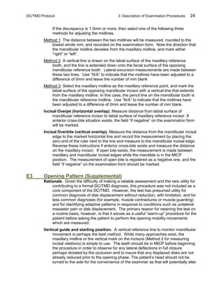 DC/TMD Protocol 3: Description of Examination Procedures 24
If the discrepancy is 1.0mm or more, then select one of the following three
methods for adjusting the midlines.
Method 1: The distance between the two midlines will be measured, rounded to the
lowest whole mm, and recorded on the examination form. Note the direction that
the mandibular midline deviates from the maxillary midline, and mark either
“right” or “left”.
Method 2: A vertical line is drawn on the labial surface of the maxillary reference
tooth, and the line is extended down onto the facial surface of the opposing
mandibular reference tooth. Lateral excursion measurements are made between
these two lines. Use “N/A” to indicate that the midlines have been adjusted to a
difference of 0mm and leave the number of mm blank
Method 3: Select the maxillary midline as the maxillary reference point, and mark the
labial surface of the opposing mandibular incisor with a vertical line that extends
from the maxillary midline. In this case, the pencil line on the mandibular tooth is
the mandibular reference midline. Use “N/A” to indicate that the midlines have
been adjusted to a difference of 0mm and leave the number of mm blank.
Incisal Overjet (horizontal overlap). Measure distance from labial surface of
mandibular reference incisor to labial surface of maxillary reference incisor. If
anterior cross-bite situation exists, the field “if negative” on the examination form
will be marked.
Incisal Overbite (vertical overlap). Measure the distance from the mandibular incisal
edge to the marked horizontal line and record the measurement by placing the
zero end of the ruler next to the line and measure to the mandibular incisal edge.
Reverse these instructions if anterior cross-bite exists and measure the distance
on the maxillary incisor. If open bite exists, the measurement is made between
maxillary and mandibular incisal edges while the mandible is in the MICP
position. The measurement of open bite is registered as a negative one, and the
field “if negative” on the examination form should be marked.
E3 Opening Pattern (Supplemental)
Rationale. Given the difficulty of making a reliable assessment and the rare utility for
contributing to a formal DC/TMD diagnosis, this procedure was not included as a
core component of the DC/TMD. However, the test has presumed utility for
common diagnosis of disk displacement without reduction, with limitation, and for
less common diagnoses (for example, muscle contractures or muscle guarding)
and for identifying adaptive patterns in response to conditions such as unilateral
masseter pain or disk displacement. The primary reason for retaining the test on
a routine basis, however, is that it serves as a useful “warm-up” procedure for the
patient before asking the patient to perform the opening mobility movements
which are measured.
Vertical guide and starting position. A vertical reference line to monitor mandibular
movement is perhaps the best method. While many approaches exist, the
maxillary midline or the vertical mark on the incisors (Method 2 for measuring
incisal relations) is simple to use. The teeth should be in MICP before beginning
the procedure in order to observe for any lateral deflections in full closure
perhaps dictated by the occlusion and to insure that any displaced disks are not
already reduced prior to the opening phase. The patient’s head should not be
turned to the side for the convenience of the examiner as that will potentially alter
 