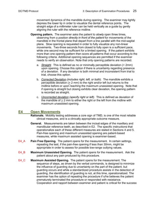 DC/TMD Protocol 3: Description of Examination Procedures 25
movement dynamics of the mandible during opening. The examiner may lightly
depress the lower lip in order to visualize the dental reference points. The
straight edge of a millimeter ruler can be held vertically as a guide by gently
aligning the ruler with the reference midline.
Opening pattern. The examiner asks the patient to slowly open three times,
observing from a position directly in front of the patient for movements of the
mandible in the frontal plane that depart from a line parallel with the mid-sagital
plane. Slow opening is requested in order to fully visualize any non-linear
movements. Two-three seconds from closed to fully open is a sufficient pace,
while one second may be sufficient for a limited opening. If the patient exhibits
more than one opening pattern then score all patterns that occur according to the
following criteria. Additional opening sequences are permitted if the examiner
needs to verify an observation. Note that only opening patterns are recorded.
a. Straight. This is defined as no or minimally perceptible deviation (< 2mm)
upon opening. Choose this option if there is uncertainty regarding presence
of a deviation. If any deviation is both minimal and inconsistent from trial to
trial, choose this option.
b. Corrected Deviation (includes right, left, or both). The mandible exhibits a
perceptible deviation (> 2 mm) to the right and/or left but returns to the
midline before or upon reaching the maximum unassisted opening. Note that
if opening is straight but closing exhibits clear deviation, the opening pattern
is recorded as straight.
c. Uncorrected deviation (specify right or left). This is defined as deviation of
the mandible of > 2 mm to either the right or the left from the midline with
maximum unassisted opening.
E4 Open Movements
Rationale. Mobility testing addresses a core sign of TMD, is one of the most reliable
clinical measures, and is a clinically appropriate outcome measure.
General. Measurements are taken between the incisal edges of the maxillary and
mandibular reference teeth, as described in E2. The specific instructions that
operationalize each of these different measures are stated in Sections 4 and 5.
Pain-free opening and maximum unassisted opening are patient-based
measures, while maximum assisted opening is examiner-based.
E4_A Pain Free Opening. The patient opens for the measurement. In certain settings,
repeating the test, if the pain-free opening if less than 30mm, might be
appropriate in order to assess for possible low-range outlying values.
E4_B Maximum Unassisted Opening. The patient opens for the measurement. Ask the
patient about any pain produced by this procedure.
E4_C Maximum Assisted Opening. The patient opens for the measurement. The
sequence of steps, as driven by the verbal commands, is designed to minimize
the influence of guarding due to uncertainty on the part of the patient, but
guarding occurs and while a standardized procedure assists in the detection of
guarding, the identification of guarding is not, at this time, operationalized. The
examiner has the option of repeating the procedure if s/he believes the patient
prematurely terminated the procedure or responded with resistance.
Cooperation and rapport between examiner and patient is critical for the success
 
