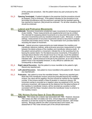 DC/TMD Protocol 3: Description of Examination Procedures 26
of this particular procedure. Ask the patient about any pain produced by this
procedure.
E4_D Opening Terminated. If patient indicates to the examiner that the procedure should
be stopped, [Yes] is endorsed. If the patient indicates for the procedure to be
terminated simultaneous with the examiner’s percept that the assisted opening
has reached its maximum, [No] should be endorsed. For all other situations, [No]
should be endorsed.
E5 Lateral and Protrusive Movements
Rationale. Excursive movements complement open movements for full assessment
of jaw mobility. These measurements are supplemental and may be omitted.
The rationale for assessing lateral movements is to document the extent of the
excursive movement(s) and any resultant (induced) in pain. Moreover, in certain
settings, measurement of excursive movements serves to document if condylar
movement was limited versus normal. The examination form provides fields for
recording the extent of movement.
General. Lateral excursive measurements are made between the maxillary and
mandibular reference midlines, while protrusive excursive measurement is made
between the labial surfaces of the maxillary and mandibular reference teeth. If
the patient cannot perform a movement, indicate this on the recording form by
leaving the section blank. For the lateral excursive movements, if the patient is
confused about direction s/he should move his or her jaw, touch the ipsilateral
side of the face, lip, or even shoulder, and ask the patient to move towards the
indicated side. Lateral pressure to the jaw by the examiner, as an aid to help the
patient move in the requested direction, is very difficult to calibrate and
consequently is discouraged.
E5_A Right Lateral Excursion. Ask the patient to move mandible to the patient’s right.
Record any reported pain.
E5_B Left Lateral Excursion. Ask patient to move mandible to the patient’s left. Record
any reported pain.
E5_C Protrusion. Ask patient to move the mandible forward. Record any reported pain.
Note that if the mandibular incisors cannot be protruded beyond the maxillary
incisors, the value will be negative; the form should be marked for the negative
number. If the incisors exhibit a Class III situation in maximum closure, the
horizontal overlap is recorded as a negative value (as explained in E2), but the
protrusive movement, still measured as the distance from the labial surfaces of
the maxillary to mandibular incisors, will be recorded as a positive number
(consistent with the Class I situation where the mandibular incisor is anterior to
the maxillary incisor).
E6 TMJ Noises During Open & Close Movements
Rationale. TMJ noises are a classic sign associated with TMD. However, because
TMJ noises are often not stable over time, clinical diagnosis of intracapsular
disorders is at best fair except for displacement without reduction, with limited
opening. Because patients are often concerned about joint noises, the
assessment of TMJ noise remains part of the clinical examination.
 
