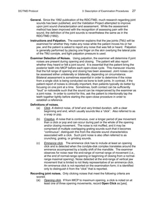 DC/TMD Protocol 3: Description of Examination Procedures 27
General. Since the 1992 publication of the RDC/TMD, much research regarding joint
sounds has been published, and the Validation Project attempted to improve
upon joint sound characterization and assessment. While the assessment
method has been improved with the recognition of assessing pain with the
sound, the definition of the joint sounds is nevertheless the same as in the
RDC/TMD (1992).
Instructions and Palpation. The examiner explains that the jaw joints (TMJ) will be
examined for whether they make any noise while the patient moves his or her
jaw, and the patient is asked to report any noise that was felt or heard. Palpation
is generally performed by placing one finger on the skin overlying the lateral pole
of the TMJ condyle, and light palpation pressure is used.
Examiner Detection of Noises. Using palpation, the examiner will determine if joint
noises are present during opening and closing. The patient will also report
whether they heard or felt a joint sound. It is essential that the patient bring the
posterior teeth into MICP before each open-close cycle. This maneuver insures
that the full range of opening and closing has been assessed. Joint noises can
be assessed either unilaterally or bilaterally, depending on circumstance.
Bilateral assessment is sometimes essential in order to determine if the noise
from a single click is being conducted via bone to both joints. In contrast, if the
patient report of noises is clinically important, then patients typically do better by
focusing on one joint at a time. Sometimes, tooth contact can be sufficiently
“loud” or noticeable such that the sound can be misperceived by the examiner as
a joint noise. In order to control for this, ask the patient to intentionally tap the
teeth together lightly before starting the open-close procedure in order to
establish a reference.
Definitions of noises.
(a) Click. A distinct noise, of brief and very limited duration, with a clear
beginning and end, which usually sounds like a “click”. Also referred to as
a snap or pop.
(b) Crepitus. A noise that is continuous, over a longer period of jaw movement
than a click or pop and can occur during part or the whole of the opening
and/or closing movement. The noise is not muffled, and it may be
comprised of multiple overlapping grating sounds such that it becomes
“continuous”; distinguish this from the discrete sound characteristics
associated with a click. Such joint noise is also often referred to as
crunching, grating, or grinding sounds.
(c) Eminence click. The eminence click has to include at least an opening
click and is detected when the condyle-disk complex translates around the
eminence accompanied by a bodily shift of the mandible. The examiner
observes for noise near the end-range of normal range of movement (i.e.,
at the end of normal-range opening or beginning of closing from a normal-
range maximal opening). Noise detected at the end-range of vertical jaw
movement that is limited is not likely representative of an eminence click.
An eminence click is not reported on the examination form; it is identified
only to distinguish it from the “click” that is reported.
Recording joint noises. Only clicking noises that meet the following criteria are
scored.
(a) Opening click. If from MICP to maximum opening, a click is noted on at
least one of three opening movements, record Open Click as [yes].
 