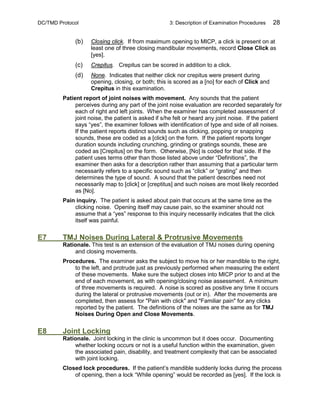 DC/TMD Protocol 3: Description of Examination Procedures 28
(b) Closing click. If from maximum opening to MICP, a click is present on at
least one of three closing mandibular movements, record Close Click as
[yes].
(c) Crepitus. Crepitus can be scored in addition to a click.
(d) None. Indicates that neither click nor crepitus were present during
opening, closing, or both; this is scored as a [no] for each of Click and
Crepitus in this examination.
Patient report of joint noises with movement. Any sounds that the patient
perceives during any part of the joint noise evaluation are recorded separately for
each of right and left joints. When the examiner has completed assessment of
joint noise, the patient is asked if s/he felt or heard any joint noise. If the patient
says “yes”, the examiner follows with identification of type and side of all noises.
If the patient reports distinct sounds such as clicking, popping or snapping
sounds, these are coded as a [click] on the form. If the patient reports longer
duration sounds including crunching, grinding or gratings sounds, these are
coded as [Crepitus] on the form. Otherwise, [No] is coded for that side. If the
patient uses terms other than those listed above under “Definitions”, the
examiner then asks for a description rather than assuming that a particular term
necessarily refers to a specific sound such as “click” or “grating” and then
determines the type of sound. A sound that the patient describes need not
necessarily map to [click] or [creptitus] and such noises are most likely recorded
as [No].
Pain inquiry. The patient is asked about pain that occurs at the same time as the
clicking noise. Opening itself may cause pain, so the examiner should not
assume that a “yes” response to this inquiry necessarily indicates that the click
itself was painful.
E7 TMJ Noises During Lateral & Protrusive Movements
Rationale. This test is an extension of the evaluation of TMJ noises during opening
and closing movements.
Procedures. The examiner asks the subject to move his or her mandible to the right,
to the left, and protrude just as previously performed when measuring the extent
of these movements. Make sure the subject closes into MICP prior to and at the
end of each movement, as with opening/closing noise assessment. A minimum
of three movements is required. A noise is scored as positive any time it occurs
during the lateral or protrusive movements (out or in). After the movements are
completed, then assess for "Pain with click" and "Familiar pain" for any clicks
reported by the patient. The definitions of the noises are the same as for TMJ
Noises During Open and Close Movements.
E8 Joint Locking
Rationale. Joint locking in the clinic is uncommon but it does occur. Documenting
whether locking occurs or not is a useful function within the examination, given
the associated pain, disability, and treatment complexity that can be associated
with joint locking.
Closed lock procedures. If the patient’s mandible suddenly locks during the process
of opening, then a lock “While opening” would be recorded as [yes]. If the lock is
 
