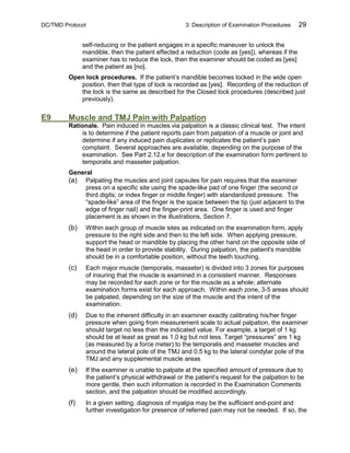 DC/TMD Protocol 3: Description of Examination Procedures 29
self-reducing or the patient engages in a specific maneuver to unlock the
mandible, then the patient effected a reduction (code as [yes]), whereas if the
examiner has to reduce the lock, then the examiner should be coded as [yes]
and the patient as [no].
Open lock procedures. If the patient’s mandible becomes locked in the wide open
position, then that type of lock is recorded as [yes]. Recording of the reduction of
the lock is the same as described for the Closed lock procedures (described just
previously).
E9 Muscle and TMJ Pain with Palpation
Rationale. Pain induced in muscles via palpation is a classic clinical test. The intent
is to determine if the patient reports pain from palpation of a muscle or joint and
determine if any induced pain duplicates or replicates the patient’s pain
complaint. Several approaches are available, depending on the purpose of the
examination. See Part 2.12.e for description of the examination form pertinent to
temporalis and masseter palpation.
General
(a) Palpating the muscles and joint capsules for pain requires that the examiner
press on a specific site using the spade-like pad of one finger (the second or
third digits; or index finger or middle finger) with standardized pressure. The
“spade-like” area of the finger is the space between the tip (just adjacent to the
edge of finger nail) and the finger-print area. One finger is used and finger
placement is as shown in the illustrations, Section 7.
(b) Within each group of muscle sites as indicated on the examination form, apply
pressure to the right side and then to the left side. When applying pressure,
support the head or mandible by placing the other hand on the opposite side of
the head in order to provide stability. During palpation, the patient's mandible
should be in a comfortable position, without the teeth touching.
(c) Each major muscle (temporalis, masseter) is divided into 3 zones for purposes
of insuring that the muscle is examined in a consistent manner. Responses
may be recorded for each zone or for the muscle as a whole; alternate
examination forms exist for each approach. Within each zone, 3-5 areas should
be palpated, depending on the size of the muscle and the intent of the
examination.
(d) Due to the inherent difficulty in an examiner exactly calibrating his/her finger
pressure when going from measurement scale to actual palpation, the examiner
should target no less than the indicated value. For example, a target of 1 kg
should be at least as great as 1.0 kg but not less. Target “pressures” are 1 kg
(as measured by a force meter) to the temporalis and masseter muscles and
around the lateral pole of the TMJ and 0.5 kg to the lateral condylar pole of the
TMJ and any supplemental muscle areas
(e) If the examiner is unable to palpate at the specified amount of pressure due to
the patient’s physical withdrawal or the patient’s request for the palpation to be
more gentle, then such information is recorded in the Examination Comments
section, and the palpation should be modified accordingly.
(f) In a given setting, diagnosis of myalgia may be the sufficient end-point and
further investigation for presence of referred pain may not be needed. If so, the
 