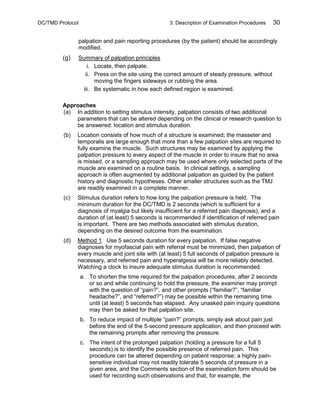 DC/TMD Protocol 3: Description of Examination Procedures 30
palpation and pain reporting procedures (by the patient) should be accordingly
modified.
(g) Summary of palpation principles
i. Locate, then palpate.
ii. Press on the site using the correct amount of steady pressure, without
moving the fingers sideways or rubbing the area.
iii. Be systematic in how each defined region is examined.
Approaches
(a) In addition to setting stimulus intensity, palpation consists of two additional
parameters that can be altered depending on the clinical or research question to
be answered: location and stimulus duration.
(b) Location consists of how much of a structure is examined; the masseter and
temporalis are large enough that more than a few palpation sites are required to
fully examine the muscle. Such structures may be examined by applying the
palpation pressure to every aspect of the muscle in order to insure that no area
is missed, or a sampling approach may be used where only selected parts of the
muscle are examined on a routine basis. In clinical settings, a sampling
approach is often augmented by additional palpation as guided by the patient
history and diagnostic hypotheses. Other smaller structures such as the TMJ
are readily examined in a complete manner.
(c) Stimulus duration refers to how long the palpation pressure is held. The
minimum duration for the DC/TMD is 2 seconds (which is sufficient for a
diagnosis of myalgia but likely insufficient for a referred pain diagnosis), and a
duration of (at least) 5 seconds is recommended if identification of referred pain
is important. There are two methods associated with stimulus duration,
depending on the desired outcome from the examination.
(d) Method 1. Use 5 seconds duration for every palpation. If false negative
diagnoses for myofascial pain with referral must be minimized, then palpation of
every muscle and joint site with (at least) 5 full seconds of palpation pressure is
necessary, and referred pain and hyperalgesia will be more reliably detected.
Watching a clock to insure adequate stimulus duration is recommended.
a. To shorten the time required for the palpation procedures, after 2 seconds
or so and while continuing to hold the pressure, the examiner may prompt
with the question of “pain?”, and other prompts (“familiar?”, “familiar
headache?”, and “referred?”) may be possible within the remaining time
until (at least) 5 seconds has elapsed. Any unasked pain inquiry questions
may then be asked for that palpation site.
b. To reduce impact of multiple “pain?” prompts, simply ask about pain just
before the end of the 5-second pressure application, and then proceed with
the remaining prompts after removing the pressure.
c. The intent of the prolonged palpation (holding a pressure for a full 5
seconds) is to identify the possible presence of referred pain. This
procedure can be altered depending on patient response; a highly pain-
sensitive individual may not readily tolerate 5 seconds of pressure in a
given area, and the Comments section of the examination form should be
used for recording such observations and that, for example, the
 