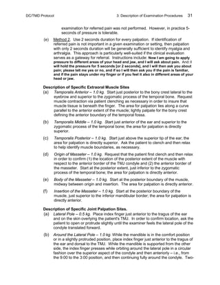 DC/TMD Protocol 3: Description of Examination Procedures 31
examination for referred pain was not performed. However, in practice 5-
seconds of pressure is tolerable.
(e) Method 2. Use 2 seconds duration for every palpation. If identification of
referred pain is not important in a given examination or setting, then palpation
with only 2 seconds duration will be generally sufficient to identify myalgia and
arthralgia. This approach is particularly well-suited if the clinical evaluation
serves as a gateway for referral. Instructions include: Now I am going to apply
pressure to different areas of your head and jaw, and I will ask about pain. And: I
will hold the pressure for 5 seconds [or 2 seconds], and I will then ask you about
pain; please tell me yes or no, and if so I will then ask you if the pain is familiar,
and if the pain stays under my finger or if you feel it also in different areas of your
head or jaw.
Description of Specific Extraoral Muscle Sites
(a) Temporalis Anterior – 1.0 kg. Start just posterior to the bony crest lateral to the
eyebrow and superior to the zygomatic process of the temporal bone. Request
muscle contraction via patient clenching as necessary in order to insure that
muscle tissue is beneath the finger. The area for palpation lies along a curve
parallel to the anterior extent of the muscle; lightly palpate for the bony crest
defining the anterior boundary of the temporal fossa.
(b) Temporalis Middle – 1.0 kg. Start just anterior of the ear and superior to the
zygomatic process of the temporal bone; the area for palpation is directly
superior.
(c) Temporalis Posterior – 1.0 kg. Start just above the superior tip of the ear; the
area for palpation is directly superior. Ask the patient to clench and then relax
to help identify muscle boundaries, as necessary.
(d) Origin of Masseter – 1.0 kg. Request that the patient first clench and then relax
in order to confirm (1) the location of the posterior extent of the muscle with
respect to the anterior border of the TMJ condyle and (2) the anterior border of
the masseter. Start at the posterior extent, just inferior to the zygomatic
process of the temporal bone; the area for palpation is directly anterior.
(e) Body of the Masseter – 1.0 kg. Start at the posterior boundary of the muscle,
midway between origin and insertion. The area for palpation is directly anterior.
(f) Insertion of the Masseter – 1.0 kg. Start at the posterior boundary of the
muscle, just superior to the inferior mandibular border; the area for palpation is
directly anterior.
Description of Specific Joint Palpation Sites.
(a) Lateral Pole – 0.5 kg. Place index finger just anterior to the tragus of the ear
and on the skin overlying the patient's TMJ. In order to confirm location, ask the
patient to open or protrude slightly until the examiner feels the lateral pole of the
condyle translated forward.
(b) Around the Lateral Pole – 1.0 kg. While the mandible is in the comfort position
or in a slightly protruded position, place index finger just anterior to the tragus of
the ear and dorsal to the TMJ. While the mandible is supported from the other
side, the index finger presses while orbiting around the lateral pole in a circular
fashion over the superior aspect of the condyle and then anteriorly – i.e., from
the 9:00 to the 3:00 position, and then continuing fully around the condyle. Two-
 
