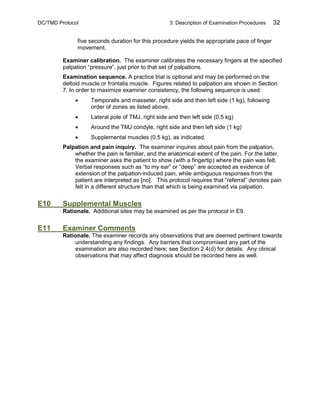 DC/TMD Protocol 3: Description of Examination Procedures 32
five seconds duration for this procedure yields the appropriate pace of finger
movement.
Examiner calibration. The examiner calibrates the necessary fingers at the specified
palpation “pressure”, just prior to that set of palpations.
Examination sequence. A practice trial is optional and may be performed on the
deltoid muscle or frontalis muscle. Figures related to palpation are shown in Section
7. In order to maximize examiner consistency, the following sequence is used:
• Temporalis and masseter, right side and then left side (1 kg), following
order of zones as listed above.
• Lateral pole of TMJ, right side and then left side (0.5 kg)
• Around the TMJ condyle, right side and then left side (1 kg)
• Supplemental muscles (0.5 kg), as indicated.
Palpation and pain inquiry. The examiner inquires about pain from the palpation,
whether the pain is familiar, and the anatomical extent of the pain. For the latter,
the examiner asks the patient to show (with a fingertip) where the pain was felt.
Verbal responses such as “to my ear” or “deep” are accepted as evidence of
extension of the palpation-induced pain, while ambiguous responses from the
patient are interpreted as [no]. This protocol requires that “referral” denotes pain
felt in a different structure than that which is being examined via palpation.
E10 Supplemental Muscles
Rationale. Additional sites may be examined as per the protocol in E9.
E11 Examiner Comments
Rationale. The examiner records any observations that are deemed pertinent towards
understanding any findings. Any barriers that compromised any part of the
examination are also recorded here; see Section 2.4(d) for details. Any clinical
observations that may affect diagnosis should be recorded here as well.
 