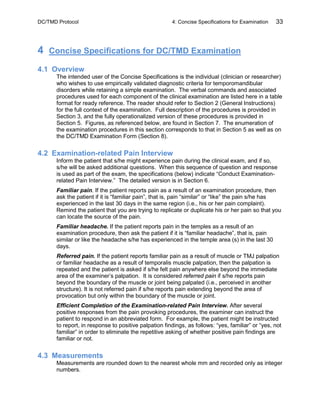 DC/TMD Protocol 4: Concise Specifications for Examination 33
4 Concise Specifications for DC/TMD Examination
4.1 Overview
The intended user of the Concise Specifications is the individual (clinician or researcher)
who wishes to use empirically validated diagnostic criteria for temporomandibular
disorders while retaining a simple examination. The verbal commands and associated
procedures used for each component of the clinical examination are listed here in a table
format for ready reference. The reader should refer to Section 2 (General Instructions)
for the full context of the examination. Full description of the procedures is provided in
Section 3, and the fully operationalized version of these procedures is provided in
Section 5. Figures, as referenced below, are found in Section 7. The enumeration of
the examination procedures in this section corresponds to that in Section 5 as well as on
the DC/TMD Examination Form (Section 8).
4.2 Examination-related Pain Interview
Inform the patient that s/he might experience pain during the clinical exam, and if so,
s/he will be asked additional questions. When this sequence of question and response
is used as part of the exam, the specifications (below) indicate “Conduct Examination-
related Pain Interview.” The detailed version is in Section 6.
Familiar pain. If the patient reports pain as a result of an examination procedure, then
ask the patient if it is “familiar pain”, that is, pain “similar” or “like” the pain s/he has
experienced in the last 30 days in the same region (i.e., his or her pain complaint).
Remind the patient that you are trying to replicate or duplicate his or her pain so that you
can locate the source of the pain.
Familiar headache. If the patient reports pain in the temples as a result of an
examination procedure, then ask the patient if it is “familiar headache”, that is, pain
similar or like the headache s/he has experienced in the temple area (s) in the last 30
days.
Referred pain. If the patient reports familiar pain as a result of muscle or TMJ palpation
or familiar headache as a result of temporalis muscle palpation, then the palpation is
repeated and the patient is asked if s/he felt pain anywhere else beyond the immediate
area of the examiner’s palpation. It is considered referred pain if s/he reports pain
beyond the boundary of the muscle or joint being palpated (i.e., perceived in another
structure). It is not referred pain if s/he reports pain extending beyond the area of
provocation but only within the boundary of the muscle or joint.
Efficient Completion of the Examination-related Pain Interview. After several
positive responses from the pain provoking procedures, the examiner can instruct the
patient to respond in an abbreviated form. For example, the patient might be instructed
to report, in response to positive palpation findings, as follows: “yes, familiar” or “yes, not
familiar” in order to eliminate the repetitive asking of whether positive pain findings are
familiar or not.
4.3 Measurements
Measurements are rounded down to the nearest whole mm and recorded only as integer
numbers.
 