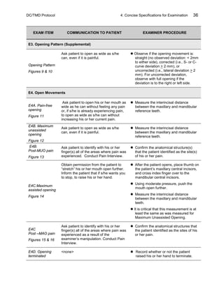 DC/TMD Protocol 4: Concise Specifications for Examination 36
EXAM ITEM COMMUNICATION TO PATIENT EXAMINER PROCEDURE
E3. Opening Pattern (Supplemental)
Opening Pattern
Figures 9 & 10
Ask patient to open as wide as s/he
can, even if it is painful.
 Observe if the opening movement is:
straight (no observed deviation: < 2mm
to either side), corrected (i.e., S- or C-
curve deviation > 2 mm), or
uncorrected (i.e., lateral deviation > 2
mm). For uncorrected deviation,
observe with full opening if the
deviation is to the right or left side.
E4. Open Movements
E4A. Pain-free
opening
Figure 11
Ask patient to open his or her mouth as
wide as he can without feeling any pain
or, if s/he is already experiencing pain,
to open as wide as s/he can without
increasing his or her current pain.
 Measure the interincisal distance
between the maxillary and mandibular
reference teeth.
E4B. Maximum
unassisted
opening
Figure 12
Ask patient to open as wide as s/he
can, even if it is painful.
 Measure the interincisal distance
between the maxillary and mandibular
reference teeth.
E4B.
Post-MUO pain
Figure 13
Ask patient to identify with his or her
finger(s) all of the areas where pain was
experienced. Conduct Pain Interview.
 Confirm the anatomical structure(s)
that the patient identified as the site(s)
of his or her pain.
E4C.Maximum
assisted opening
Figure 14
Obtain permission from the patient to
“stretch” his or her mouth open further.
Inform the patient that if s/he wants you
to stop, to raise his or her hand.
 After the patient opens, place thumb on
the patient’s maxillary central incisors,
and cross index finger over to the
mandibular central incisors.
 Using moderate pressure, push the
mouth open further.
 Measure the interincisal distance
between the maxillary and mandibular
teeth.
 It is critical that this measurement is at
least the same as was measured for
Maximum Unassisted Opening.
E4C
Post –MAO pain
Figures 15 & 16
Ask patient to identify with his or her
finger(s) all of the areas where pain was
experienced as a result of the
examiner’s manipulation. Conduct Pain
Interview.
 Confirm the anatomical structures that
the patient identified as the sites of his
or her pain.
E4D. Opening
terminated
<none>  Record whether or not the patient
raised his or her hand to terminate.
 