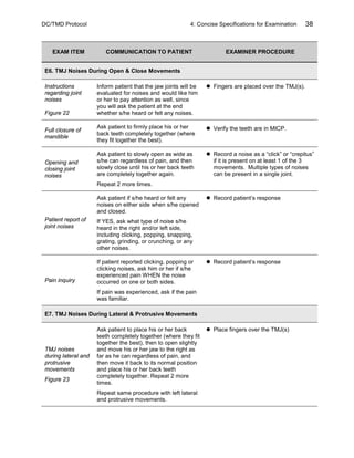 DC/TMD Protocol 4: Concise Specifications for Examination 38
EXAM ITEM COMMUNICATION TO PATIENT EXAMINER PROCEDURE
E6. TMJ Noises During Open & Close Movements
Instructions
regarding joint
noises
Figure 22
Inform patient that the jaw joints will be
evaluated for noises and would like him
or her to pay attention as well, since
you will ask the patient at the end
whether s/he heard or felt any noises.
 Fingers are placed over the TMJ(s).
Full closure of
mandible
Ask patient to firmly place his or her
back teeth completely together (where
they fit together the best).
 Verify the teeth are in MICP.
Opening and
closing joint
noises
Ask patient to slowly open as wide as
s/he can regardless of pain, and then
slowly close until his or her back teeth
are completely together again.
Repeat 2 more times.
 Record a noise as a “click” or “crepitus”
if it is present on at least 1 of the 3
movements. Multiple types of noises
can be present in a single joint.
Patient report of
joint noises
Ask patient if s/he heard or felt any
noises on either side when s/he opened
and closed.
If YES, ask what type of noise s/he
heard in the right and/or left side,
including clicking, popping, snapping,
grating, grinding, or crunching, or any
other noises.
 Record patient’s response
Pain inquiry
If patient reported clicking, popping or
clicking noises, ask him or her if s/he
experienced pain WHEN the noise
occurred on one or both sides.
If pain was experienced, ask if the pain
was familiar.
 Record patient’s response
E7. TMJ Noises During Lateral & Protrusive Movements
TMJ noises
during lateral and
protrusive
movements
Figure 23
Ask patient to place his or her back
teeth completely together (where they fit
together the best), then to open slightly
and move his or her jaw to the right as
far as he can regardless of pain, and
then move it back to its normal position
and place his or her back teeth
completely together. Repeat 2 more
times.
Repeat same procedure with left lateral
and protrusive movements.
 Place fingers over the TMJ(s)
 