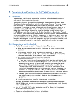 DC/TMD Protocol 5: Complete Specifications for Examination 42
5 Complete Specifications for DC/TMD Examination
5.1 Overview
The Complete Specifications are intended to facilitate maximal reliability in clinical
technique for the researcher and clinician.
The verbal commands and associated procedures used for each component of the
clinical examination are listed in a table format for ready reference. The reader should
refer to Section 2 (General Instructions) and Section 3 (Description of DC/TMD
Examination Procedures) for further details regarding these procedures. Figures, as
referenced below, are found in Section 7. The enumeration of the examination
procedures in this section corresponds to the enumeration in Section 3 and to the
DC/TMD Examination Form (Section 9). Section 6 contains the Examination-Related
Pain Interview, which is repeatedly referenced in the below Protocol. Section 8 lists only
the required verbal commands (See 5.1, Conventions for clarification), which serve two
purposes: facilitate learning the core component of the structured examination, and the
required commands are the only part of the DC/TMD Clinical Examination Protocol that
must be translated for use of the examination specifications in another language.
5.2 Conventions for Section 5.3
1. “Verbal Commands” as used by the examiner are of four forms:
a. Bold text identifies verbal commands that should be stated verbatim by the
examiner.
b. Non-bold text identifies verbal commands or statements for which strict
implementation is not expected. The examiner should follow the intent of the
command or statement and convey that intent to the patient.
c. [Square-bracketed text] denotes optional commands.
i. “Place your mouth in a comfortable position [with your back teeth apart]” refers
to a standard reference position by the patient which is required prior to most
examination procedures. This command is used contingently on what the
patient does. If the patient automatically returns his/her mandible to a
“comfortable position” after completion of a procedure, then nothing more
needs to be done by the examiner. Otherwise, the examiner should use the
command. It is included with each set of procedures in order to remind the
examiner that the next procedure takes as its starting point this neutral position.
ii. All other optional commands address common situations and should be used
as needed depending on the patient response during the examination
procedure.
d. <Angle-bracketed text> identifies instructions to the examiner.
2. Italicized text denotes comments and clarifications regarding verbal commands;
overlap between the comments and clarifications in this section and that in Sections
1 and 2 is intentional.
3. ALL UPPERCASE TEXT under “Verbal Commands” or “Examiner Procedures”
denotes conditional instructions.
4. |Response options| are placed between vertical bars.
 