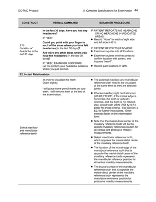 DC/TMD Protocol 5: Complete Specifications for Examination 44
CONSTRUCT VERBAL COMMAND EXAMINER PROCEDURE
E1b
Location of
headache in the
last 30 days.
In the last 30 days, have you had any
headaches?
IF “YES”:
Could you point with your finger to
each of the areas where you have felt
headaches [in the last 30 days]?
Are there any other areas where you
have felt headaches [in the last 30
days]?
IF “YES”, EXAMINER CONFIRMS:
Let me confirm your headache locations
where you just pointed.
IF PATIENT REPORTS NO HEADACHE
OR NO HEADACHE IN INDICATED
AREAS:
 Record “None” for each of right side
and left side in Q1b.
IF PATIENT REPORTS HEADACHE:
 Examiner inquires into all locations.
 Examiner touches involved areas to
confirm location with patient, and
inquires “here?”.
 Record pain locations in Q1b.
E2. Incisal Relationships
Select maxillary
and mandibular
reference teeth
In order to visualize the teeth
Open slightly.
I will place some pencil marks on your
teeth; I will remove them at the end of
the examination.
 The potential maxillary and mandibular
reference teeth need to be visualized
at the same time as they are selected
jointly.
 Choose maxillary right central incisor
(US #8; FDI #11) if the incisal edge is
horizontal, the tooth is vertically
oriented, and the tooth is not rotated;
else, select tooth US#9 (FDI #21) if it
better fits these criteria. See Section 3,
E2, for further instructions. Enter
selected tooth on the examination
form.
 Note that the mesial-distal center of the
maxillary reference tooth will be the
specific maxillary reference position for
all vertical and protrusive mobility
measurements.
 Select mandibular reference tooth,
which opposes the mesial-distal center
of the maxillary reference tooth.
 The location of the incisal edge of the
mandibular reference tooth that is
opposite the mesial-distal center of the
maxillary reference tooth represents
the mandibular reference position for
all vertical mobility measurements.
 The buccal surface of the mandibular
reference tooth that is opposite the
mesial-distal center of the maxillary
reference tooth represents the
mandibular reference position for
protrusive mobility measurements.
 