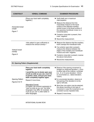 DC/TMD Protocol 5: Complete Specifications for Examination 46
CONSTRUCT VERBAL COMMAND EXAMINER PROCEDURE
Horizontal incisal
overjet
Figure 7
[Place your back teeth completely
together.]
 Verify teeth are in maximum
intercuspation.
 Measure the distance from the
mesiodistal midpoint of the facial
surface of the selected maxillary
central incisor to the facial surface of
the opposing mandibular incisor on a
horizontal plane.
 If anterior cross-bite is present, then
mark “negative”.
 Record the measurement.
Vertical incisal
overlap
Figure 8
<Ask patient to open sufficiently to
measure the vertical overlap.>
 Measure the distance that the maxillary
tooth overlaps the mandibular tooth.
 If an anterior open-bite is present,
measure the distance between the
edges of the maxillary and mandibular
incisors and mark “negative.
 If anterior cross-bite is present, reverse
the above instructions.
 Record the measurement.
E3. Opening Pattern (Supplemental)
Opening Pattern
Figures 9 & 10
Place your back teeth completely
together.
I would like you to slowly open your
mouth as wide as you can, even if it
is painful, close, and put your back
teeth completely together again.
Repeat 2 more times.
Alternative Format:
In English, the common expression is
“open as wide as you can” but other
languages may differ; for example, “as
much as you can” is often better in
other languages.
 Observe if the opening movement is:
straight (no observed deviation: < 2mm
to either side of the midline), corrected
(i.e., S- or C-curve deviation, >2mm),
or uncorrected (i.e., lateral deviation,
>2mm).
 For uncorrected deviation, observe at
full opening if the deviation is to the
right or left side.
 More than one option may be selected;
this allows recording of any type of
movement in case the movement is not
consistent across repeated trials.
 Repeat 2 more times.
INTENTIONAL BLANK ROW
 