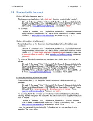 DC/TMD Protocol 1: Introduction 5
1.4 How to cite this document
Citation of English language source
Cite this document as follows (with <italic text> denoting new text to be inserted):
Ohrbach R, Gonzalez Y, List T, Michelotti A, Schiffman E. Diagnostic Criteria for
Temporomandibular Disorders (DC/TMD) Clinical Examination Protocol: Version
02June2013. www.rdc-tmdinternational.org Accessed on <date>.
For example:
Ohrbach R, Gonzalez Y, List T, Michelotti A, Schiffman E. Diagnostic Criteria for
Temporomandibular Disorders (DC/TMD) Clinical Examination Protocol: Version
02June2013. www.rdc-tmdinternational.org Accessed on July 1, 2013.
Citation of translation of full document
Translated versions of this document should be cited as follows if the title is also
translated:
Ohrbach R, Gonzalez Y, List T, Michelotti A, Schiffman E. Diagnostic Criteria for
Temporomandibular Disorders (DC/TMD) Clinical Examination Protocol: Version
02June2013. [<Title in target language: <target language> Version 02June2013]
<Developer name or names>, Trans. www.rdc-tmdinternational.org Accessed
on <date>.
For example, if the instrument title was translated, the citation would look read as
follows:
Ohrbach R, Gonzalez Y, List T, Michelotti A, Schiffman E. Diagnostic Criteria for
Temporomandibular Disorders (DC/TMD) Clinical Examination Protocol: Version
02June2013 [Diagnostiska Kriterier för Temporomandibulär Dysfunktion
(DC/TMD) Kliniskt Undersöknings Protokoll: Swedish Version 02June2013]. List
T, Trans. www.rdc-tmdinternational.org Accessed on July 1, 2013.
Citation of translation of partial document
Translated versions of this document should be cited as follows if the title is not
translated:
Ohrbach R, Gonzalez Y, List T, Michelotti A, Schiffman E. Diagnostic Criteria for
Temporomandibular Disorders (DC/TMD) Clinical Examination Protocol: Version
02June2013 [in <target language>]. <Developer name or names>, Trans.
www.rdc-tmdinternational.org Accessed on <date>.
For example, if only the complete specifications were translated into Swedish while
retaining the title in English, the citation for the actual examination as performed would
read as follows:
Ohrbach R, Gonzalez Y, List T, Michelotti A, Schiffman E. DC/TMD Complete
Specifications for Examination: Version 02June2013 [in Swedish]. List T, Trans.
www.rdc-tmdinternational.org Accessed on July 1, 2013.
…and the user would likely cite the full Protocol as well since it specifies all other
aspects of the examination.
 