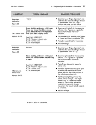 DC/TMD Protocol 5: Complete Specifications for Examination 55
CONSTRUCT VERBAL COMMAND EXAMINER PROCEDURE
Examiner
calibration
Figure 33
<none>  Examiner uses “finger algometer” and
calibrates the respective finger of each
of right and left hand to 0.5 kg; if
unsure, use more, not less, force.
TMJ: lateral pole
Figures 31-33
Open slightly, and move [slide] your
lower jaw forward and then move
[slide] it back to its normal position
with your teeth slightly apart.
See PAIN INTERVIEW
6.2.2: Palpation-Induced pain
6.2.4: Familiar pain
6.2.5: Referred pain
 Examine right side first, then examine
left side. See Figures as a guide for
the location of each individual
palpation.
 Place index finger anterior to the tragus
of the ear and over the patient’s TMJ.
 Apply 0.5 kg and hold for 5 seconds.
 Record findings.
Examiner
calibration
Figure 36
<none>  Examiner uses “finger algometer” and
calibrates the respective finger of each
of right and left hand to 1 kg.
TMJ: around
lateral pole
Figures 34-36
Open slightly, and move [slide] your
lower jaw forward a little bit and keep
it there.
See PAIN INTERVIEW
6.2.2: Palpation-Induced pain
6.2.4: Familiar pain
6.2.5: Referred pain
 Examine right side first, then examine
left side. See Figures as a guide for
the location of each individual
palpation.
 Place finger at posterior aspect of
lateral pole.
 Mandible is protruded enough to gain
access to the dorsal aspect of the
lateral pole but also retain access to
the anterior aspect as well.
 Roll finger completely around the
lateral pole of condyle. The finger
should “hug” or contact the lateral
aspect of the condylar pole while
moving in one smooth circular
movement that should take 5 seconds
to complete.
 Record findings.
INTENTIONAL BLANK ROW
 