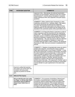 DC/TMD Protocol 6: Examination-Related Pain Interview 59
ITEM INTERVIEW QUESTION COMMENTS
response is fine. Alternatively, the relevant examination
procedure can be repeated: (“Would you like me to repeat
that procedure?”), and this allows the patient to reassess
his/her experience when s/he responds to the pain inquiry
questions.
COMMENT 3: When patients report “headache” in other
masticatory structures (e.g., masseter region, TMJ region),
this inquiry should also be performed for diagnostic
purposes. The standard examination form does not have
response option for this information but the finding can be
recorded in the comments section of the examination form.
COMMENT 4: A 30-day time frame is used here in order to
retain congruence with the time-frame for the masticatory
system pain. The International Classification of Headache
Disorders, version 2 (ICHD-2) criteria specify different time
periods for Infrequent, Frequent and for Chronic Tension-
Type Headaches. The user may want to alter the reference
time period in this protocol for headache in order to be
consistent with the ICHD-2 criteria. However, for Headache
Secondary to TMD, there are currently no established time
periods.
COMMENT 5: Palpation of asymptomatic areas can elicit a
positive pain response, and during the inquiry a patient
might report that the pain in such areas is “familiar”. It may
be that the clinical pain is present in that location and which
the patient believed to be asymptomatic, in which case the
area is recoded as painful in item 1 of the examination.
Alternatively, a patient may report that palpation pain in an
asymptomatic location is “familiar” because that pain
experience is similar to the pain that is experienced in
another area of the body. The response for “familiar” pain in
this example is |no| since the pain provoked by examination
must be familiar to a pain experienced in the same body
region.
Examiner verifies that reported
pain areas in Q1 of the exam are
consistent with body areas
reported as positive for familiar
pain.
6.2.5 Referred Pain Inquiry
Did you feel the pain just under
my finger, or did you also feel it
somewhere else [in different
areas of your head, face, or
jaw]?
COMMENT 1. For purposes of classifying “referred pain”,
the location of perceived pain in response to palpation
procedures needs to extend beyond the boundary of the
structure that was examined. The examiner determines
whether the pain location(s) denote a different anatomic
structure or the same structure. Only if the pain is localized
in a different anatomic structure is it termed “referred pain”.
 