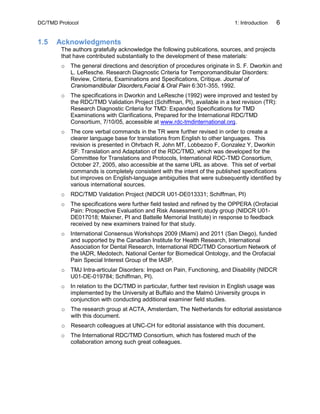 DC/TMD Protocol 1: Introduction 6
1.5 Acknowledgments
The authors gratefully acknowledge the following publications, sources, and projects
that have contributed substantially to the development of these materials:
o The general directions and description of procedures originate in S. F. Dworkin and
L. LeResche. Research Diagnostic Criteria for Temporomandibular Disorders:
Review, Criteria, Examinations and Specifications, Critique. Journal of
Craniomandibular Disorders,Facial & Oral Pain 6:301-355, 1992.
o The specifications in Dworkin and LeResche (1992) were improved and tested by
the RDC/TMD Validation Project (Schiffman, PI), available in a text revision (TR):
Research Diagnostic Criteria for TMD: Expanded Specifications for TMD
Examinations with Clarifications, Prepared for the International RDC/TMD
Consortium, 7/10/05, accessible at www.rdc-tmdinternational.org.
o The core verbal commands in the TR were further revised in order to create a
clearer language base for translations from English to other languages. This
revision is presented in Ohrbach R, John MT, Lobbezoo F, Gonzalez Y, Dworkin
SF: Translation and Adaptation of the RDC/TMD, which was developed for the
Committee for Translations and Protocols, International RDC-TMD Consortium,
October 27, 2005, also accessible at the same URL as above. This set of verbal
commands is completely consistent with the intent of the published specifications
but improves on English-language ambiguities that were subsequently identified by
various international sources.
o RDC/TMD Validation Project (NIDCR U01-DE013331; Schiffman, PI)
o The specifications were further field tested and refined by the OPPERA (Orofacial
Pain: Prospective Evaluation and Risk Assessment) study group (NIDCR U01-
DE017018; Maixner, PI and Battelle Memorial Institute) in response to feedback
received by new examiners trained for that study.
o International Consensus Workshops 2009 (Miami) and 2011 (San Diego), funded
and supported by the Canadian Institute for Health Research, International
Association for Dental Research, International RDC/TMD Consortium Network of
the IADR, Medotech, National Center for Biomedical Ontology, and the Orofacial
Pain Special Interest Group of the IASP.
o TMJ Intra-articular Disorders: Impact on Pain, Functioning, and Disability (NIDCR
U01-DE-019784; Schiffman, PI).
o In relation to the DC/TMD in particular, further text revision in English usage was
implemented by the University at Buffalo and the Malmö University groups in
conjunction with conducting additional examiner field studies.
o The research group at ACTA, Amsterdam, The Netherlands for editorial assistance
with this document.
o Research colleagues at UNC-CH for editorial assistance with this document.
o The International RDC/TMD Consortium, which has fostered much of the
collaboration among such great colleagues.
 