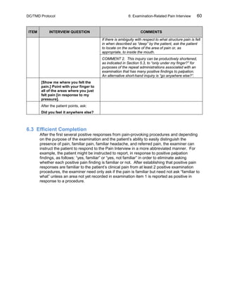 DC/TMD Protocol 6: Examination-Related Pain Interview 60
ITEM INTERVIEW QUESTION COMMENTS
If there is ambiguity with respect to what structure pain is felt
in when described as “deep” by the patient, ask the patient
to locate on the surface of the area of pain or, as
appropriate, to inside the mouth.
COMMENT 2. This inquiry can be productively shortened,
as indicated in Section 5.3, to “only under my finger?” for
purposes of the repeat administrations associated with an
examination that has many positive findings to palpation.
An alternative short-hand inquiry is “go anywhere else?”.
[Show me where you felt the
pain.] Point with your finger to
all of the areas where you just
felt pain [in response to my
pressure].
After the patient points, ask:
Did you feel it anywhere else?
6.3 Efficient Completion
After the first several positive responses from pain-provoking procedures and depending
on the purpose of the examination and the patient’s ability to easily distinguish the
presence of pain, familiar pain, familiar headache, and referred pain, the examiner can
instruct the patient to respond to the Pain Interview in a more abbreviated manner. For
example, the patient might be instructed to report, in response to positive palpation
findings, as follows: “yes, familiar” or “yes, not familiar” in order to eliminate asking
whether each positive pain finding is familiar or not. After establishing that positive pain
responses are familiar to the patient’s clinical pain from at least 2 positive examination
procedures, the examiner need only ask if the pain is familiar but need not ask “familiar to
what” unless an area not yet recorded in examination item 1 is reported as positive in
response to a procedure.
 