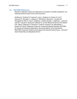 DC/TMD Protocol 1: Introduction 7
1.6 DC/TMD Reference
Whenever diagnostic criteria and diagnoses are reported in scientific publications, the
following should be cited as the source document:
Schiffman E, Ohrbach R, Truelove E, Look J, Anderson G, Goulet J-P, List T,
Svensson P, Gonzalez Y, Lobbezoo F, Michelotti A, Brooks S.L, Ceusters W,
Drangsholt M, Ettlin D, Gaul C, Goldberg L, Haythornthwaite J, Hollender L, Jensen R,
John M.T, deLaat A, deLeeuw R, Maixner W, van der Meulen M, Murray G.M, Nixdorf
D.R, Palla S, Petersson A, Pionchon P, Smith B, Visscher C.M, Zakrzewska J,
Dworkin SF (2014). Diagnostic Criteria for Temporomandibular Disorders (DC/TMD)
for Clinical and Research Applications: Recommendations of the International
RDC/TMD Consortium Network and Orofacial Pain Special Interest Group. Journal of
Oral & Facial Pain and Headache 28:6-27.
 