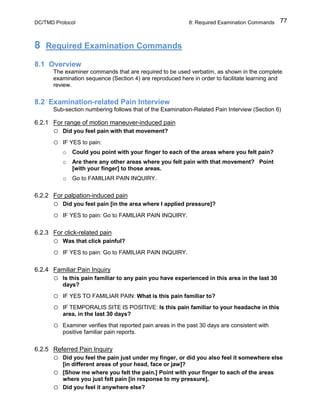 DC/TMD Protocol 8: Required Examination Commands 77
8 Required Examination Commands
8.1 Overview
The examiner commands that are required to be used verbatim, as shown in the complete
examination sequence (Section 4) are reproduced here in order to facilitate learning and
review.
8.2 Examination-related Pain Interview
Sub-section numbering follows that of the Examination-Related Pain Interview (Section 6)
6.2.1 For range of motion maneuver-induced pain
o Did you feel pain with that movement?
o IF YES to pain:
o Could you point with your finger to each of the areas where you felt pain?
o Are there any other areas where you felt pain with that movement? Point
[with your finger] to those areas.
o Go to FAMILIAR PAIN INQUIRY.
6.2.2 For palpation-induced pain
o Did you feel pain [in the area where I applied pressure]?
o IF YES to pain: Go to FAMILIAR PAIN INQUIRY.
6.2.3 For click-related pain
o Was that click painful?
o IF YES to pain: Go to FAMILIAR PAIN INQUIRY.
6.2.4 Familiar Pain Inquiry
o Is this pain familiar to any pain you have experienced in this area in the last 30
days?
o IF YES TO FAMILIAR PAIN: What is this pain familiar to?
o IF TEMPORALIS SITE IS POSITIVE: Is this pain familiar to your headache in this
area, in the last 30 days?
o Examiner verifies that reported pain areas in the past 30 days are consistent with
positive familiar pain reports.
6.2.5 Referred Pain Inquiry
o Did you feel the pain just under my finger, or did you also feel it somewhere else
[in different areas of your head, face or jaw]?
o [Show me where you felt the pain.] Point with your finger to each of the areas
where you just felt pain [in response to my pressure].
o Did you feel it anywhere else?
 