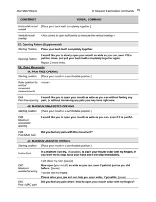 DC/TMD Protocol 8: Required Examination Commands 79
CONSTRUCT VERBAL COMMAND
Horizontal incisal
overjet
[Place your back teeth completely together.]
Vertical incisal
overlap
<Ask patient to open sufficiently to measure the vertical overlap.>
E3. Opening Pattern (Supplemental)
Starting Position Place your back teeth completely together.
Opening Pattern
I would like you to slowly open your mouth as wide as you can, even if it is
painful, close, and put your back teeth completely together again.
Repeat 2 more times.
E4. Open Movements
4A. PAIN FREE OPENING
Starting position [Place your mouth in a comfortable position.]
Ruler position for
vertical
movement
measurements
<none>
E4A
Pain-free opening
I would like you to open your mouth as wide as you can without feeling any
pain, or without increasing any pain you may have right now.
4B. MAXIMUM UNASSISTED OPENING
Starting position [Place your mouth in a comfortable position.]
E4B
Maximum
unassisted
opening
I would like you to open your mouth as wide as you can, even if it is painful.
E4B
Post-MUO pain
Did you feel any pain with this movement?
4C. MAXIMUM ASSISTED OPENING
Starting position [Place your mouth in a comfortable position.]
Instructions
In a moment I will try, [if possible], to open your mouth wider with my fingers. If
you want me to stop, raise your hand and I will stop immediately.
E4C
Maximum
assisted opening
I will place my ruler. [pause]
Now open [your mouth] as wide as you can, even if painful, just as you did
before. [pause]
You will feel my fingers.
Please relax your jaw so I can help you open wider, if possible. [pause]
E4C
Post –MAO pain
Did you feel any pain when I tried to open your mouth wider with my fingers?
 