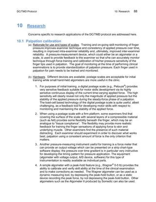 DC/TMD Protocol 10: Research 88
10 Research
Concerns specific to research applications of the DC/TMD protocol are addressed here.
10.1 Palpation calibration
(a) Rationale for use and types of scales. Training and on-going skill monitoring of finger
pressure improves examiner technique and consistency of applied pressure over time,
resulting in improved intra-examiner reliability and, ultimately, improved inter-examiner
reliability. A pressure-measurement device, which could either be an algometer or a
scale, is used to provide feedback to the examiner so that s/he can accurately monitor
technique through force training and calibration of his/her pressure sensitivity of the
finger tips used in palpation. The goal of monitoring at the time of performing clinical
examinations is to provide standardization of palpation pressure. Each finger used in
palpation for pain needs to be trained and monitored.
(b) Hardware. Different devices are available; postage scales are acceptable for initial
training while small hand-held algometers are more useful in the clinic.
1. For purposes of initial training, a digital postage scale (e.g., Pelouze®
) provides
very sensitive feedback suitable for motor skills development via its highly
sensitive continuous display of the current time-varying applied force. The high
sensitivity will clearly reveal not only the magnitude of applied pressure but the
stability of the applied pressure during the steady-force phase of a palpation.
The load-cell based technology of the digital postage scale is quite useful, albeit
challenging, as a feedback tool for developing motor skills with respect to
monitoring and maintaining the stability of the applied force.
2. When using a postage scale with a firm platform, some examiners find that
covering the surface of the scale with several layers of a compressible material
(such as felt) provides some flexibility beneath the finger, which may be an
analogue to “tissue compliance”. The flexibility may provide more realistic
feedback for training the finger sensations of applying force to skin and
underlying muscle. Other examiners find the presence of such material
distracting. Each examiner should experiment in order to discover what works
best; palpation using a consistent amount of force is the only criterion that
matters.
3. Another pressure-measuring instrument useful for training is a force meter that
can provide an output voltage which can be presented on a strip chart-type
software display; the pressure over time gradient is in particular very instructive
for developing the timing pattern for pressure application. The equipment
(algometer with voltage output, A/D device, software) for this type of
instrumentation is readily available as individual parts.
4. A simple algometer with a peak-hold feature (e.g., Wagner®
0-5 lb) provides the
ability to calibrate and verify skill ability at the time of the clinical examination
and to make corrections as needed. The Wagner algometer can be used as a
dynamic measuring tool, by depressing the peak-hold button, or as a static
device recording the peak force, by not depressing the peak-hold button. Other
algometers such as the Algometer II produced by Somedic can also be used.
 