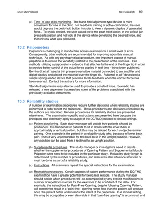 DC/TMD Protocol 10: Research 89
(c) Time-of-use skills monitoring. The hand-held algometer-type device is more
convenient for use in the clinic. For feedback training of active calibration, the user
would depress the peak-hold button in order to view a dynamic display of generated
force. To check oneself, the user would leave the peak-hold button in the default (un-
pressed) position and not look at the device while generating the desired force, and
then review what was produced.
10.2 Palpometers
Palpation is challenging to standardize across examiners to a small level of error.
Consequently, other methods are recommended for improving upon this manual
technique. As with any psychophysical procedure, one important aspect of manual
palpation is to reduce the variability related to the presentation of the stimulus. Two
methods utilizing a palpometer – a device that attaches to the end of the finger tip in order
to provide better control of the actual force applied in real time – have been published.
Bernhardt et al 1
used a thin pressure-sensitive material connected to an amplifier and
digital display and placed the material over the finger tip. Futarmal et al 2
developed a
simple spring-loaded device that provides tactile feedback when the correct force has
been exerted. Contact the authors for more information.
Standard algometers may also be used to provide a constant force. Somedic has
released a new algometer that resolves some of the problems associated with the
previously available instruments.
10.3 Reliability studies
A number of examination procedures require further decisions when reliability studies are
performed in order to test the procedure. Those procedures and decisions considered by
the authors are described. General procedures for reliability studies are presented
elsewhere. The examination-specific instructions are presented here because the
principles also potentially apply to usage of the DC/TMD protocol in clinical settings.
(a) Patient positioning. Each study manager will decide how patients should be
positioned. It is traditional for patients to sit in chairs with the chair-back in
approximately a vertical position, but this may be tailored for each subject-examiner
pairing. One example is the patient in a reliability study who, because of lower back
pain, finds it very uncomfortable for the back to sit in the upright position. However,
any position can be used from a reclined to an upright position.
(b) Supplemental procedures. The study manager or investigators need to decide
whether the supplemental procedures of Opening Pattern and Supplemental Muscle
Palpation sites need to be included in the particular study. Reliability study length is
determined by the number of procedures, and resources also influence what can or
must be done as part of a reliability study.
(c) Instructions. All examiners repeat the special instructions for the examination.
(d) Repeating procedures. Certain aspects of patient performance during the DC/TMD
examination have a greater potential for being less reliable. The study manager
should decide which procedures will be accompanied by any explicit modifications in
number of repetitions in order for the examiner to be confident of the data. For
example, the instructions for Pain-Free Opening, despite following Opening Pattern,
will sometimes result in a “pain-free” opening range less than the patient will produce
once the patient better understands the intent of the procedure. In a clinical setting,
this may be acceptable or even desirable in that “pain-free opening” is a construct and
 