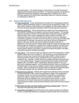 DC/TMD Protocol 2: General Instructions 9
and inclusiveness. For clinical purposes, the examiner must make the decision
regarding which additional tests to perform. For research purposes, this protocol is
sufficient to address the diagnostic criteria described in Schiffman et al, 2013.
Particular aspects of the examination specifically relevant for research purposes
are addressed in Section 10.
2.3 Patient Management
(a) Patient positioning. These specifications are written from the perspective that the
patient is sitting comfortably upright in a chair that can be adjusted for height. In a
given setting, however, other positions are acceptable, and the patient position in
the chair should be adjusted for greatest comfort for both patient and examiner.
(b) Examiner positioning. These specifications are written from the perspective that
the examiner is standing to the patient’s right and facing the patient. This position
allows the examiner to perform the full examination using each hand as required
while the other hand is used to stabilize the patient’s head or mandible. For
procedures that occur on one side of the jaw or head at a time (i.e., lateral jaw
movements, palpation), the intent is for the examiner to use the right and left hands
symmetrically; for example, the examiner uses his/her left hand to palpate the
patient’s right side, and the right hand to palpate the patient’s left side. If
alterations in this basic setup of patient sitting upright and examiner standing to the
patient’s right are needed (e.g., a patient has a medical condition and needs to sit
in a reclined chair; examiner preference), the examiner will likely need to modify
his/her position relative to the patient, perhaps to sit behind the patient. All sided-
instructions should be modified accordingly.
(c) Jaw posture. There are three static jaw postures used in this examination: comfort
position, where the mouth is closed (i.e., lips touching, for most individuals) and
teeth are not touching; maximal intercuspal position (MICP), where the jaw is
closed and teeth are fully touching; and where the jaw is held at the end of a
movement (e.g., opening). Unless instructions indicate otherwise, the jaw should
be in the comfort position. Procedures requesting that the patient bring the teeth
together refer to the MICP; MICP is obtained by asking the patient to “put your
back teeth completely together”, and the additional phrase “where your back teeth
fit together best” can be used as needed in order to help the patient accomplish
that goal. MICP in patients with dual bite should be obtained by asking the patient
to close teeth together with the mandible in the more posterior position.
(d) Replacement prostheses. Patients with replacement prostheses will be examined
with the prostheses in their mouth if the prosthesis is stable. If the replacement
prosthesis is loose, the examiner will stabilize it if possible by compressing it
against the ridge for measurements that use the teeth as a landmark. If the
prosthesis cannot be stabilized, then it should be removed; Section 11 of the
examination form should indicate that the prosthesis was removed, and the
measurements are taken using soft-tissue reference points which are also noted in
Section 11.
(e) Bite plates and other removable appliances that do not replace teeth. These are
removed at the beginning of the examination.
(f) Instructions to the patient. Examiner pacing, with respect to pauses and inflection
of voice, are generally sufficient to manage the back-and-forth flow of instructions
 