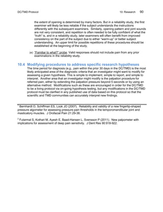 DC/TMD Protocol 10: Research 90
the extent of opening is determined by many factors. But in a reliability study, the first
examiner will likely be less reliable if the subject understands the instructions
differently with the subsequent examiners. Similarly, opening pattern and joint sounds
are not very consistent, and repetition is often needed to be fully confident of what the
“truth” is, and in a reliability study, later examiners will often benefit from improved
consistency on the part of the subject due to either “warm-up” or better subject
understanding. An upper limit for possible repetitions of these procedures should be
established at the beginning of the study.
(e) “Familiar to what?” probe. Valid responses should not include pain from any prior
examinations in the reliability study.
10.4 Modifying procedures to address specific research hypotheses
The time period for diagnosis (e.g., pain within the prior 30 days in the DC/TMD) is the most
likely anticipated area of the diagnostic criteria that an investigator might want to modify for
assessing a given hypothesis. This is simple to implement, simple to report, and simple to
interpret. Another area that an investigator might modify is the palpation procedure for
referred pain, either by extending the palpation pressure beyond 5 seconds or by using an
alternative method. Modifications such as these are encouraged in order for the DC/TMD
to be a living protocol via on-going hypothesis testing, but any modifications in the DC/TMD
protocol must be clarified in any published use of data based on this protocol so that the
scientific and TMD communities can accurately interpret new findings.
1
Bernhardt O, Schiffman ES, Look JO (2007). Reliability and validity of a new fingertip-shaped
pressure algometer for assessing pressure pain thresholds in the temporomandibular joint and
masticatory muscles. J Orofacial Pain 21:29-38.
2
Futarmal S, Kothari M, Ayesh E, Baad-Hansen L, Svensson P (2011). New palpometer with
implications for assessment of deep pain sensitivity. J Dent Res 90:918-922.
 