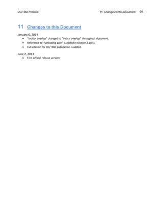 DC/TMD Protocol 11: Changes to this Document 91
11 Changes to this Document
January 6, 2014
• “Incisor overlap” changed to “incisal overlap” throughout document.
• Reference to “spreading pain” is added in section 2.10 (c)
• Full citation for DC/TMD publication is added.
June 2, 2013
• First official release version
 